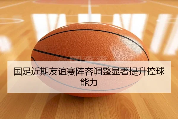 国足近期友谊赛阵容调整显著提升控球能力